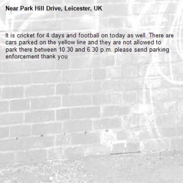 It is cricket for 4 days and football on today as well. There are cars parked on the yellow line and they are not allowed to park there between 10.30 and 6.30 p.m. please send parking enforcement thank you -Park Hill Drive, Leicester, UK