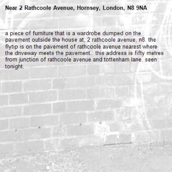 a piece of furniture that is a wardrobe dumped on the pavement outside the house at, 2 rathcoole avenue, n8. the flytip is on the pavement of rathcoole avenue nearest where the driveway meets the pavement.  this address is fifty metres from junction of rathcoole avenue and tottenham lane. seen tonight.-2 Rathcoole Avenue, Hornsey, London, N8 9NA