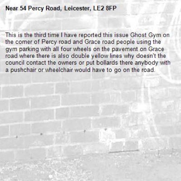 This is the third time I have reported this issue Ghost Gym on the corner of Percy road and Grace road people using the gym parking with all four wheels on the pavement on Grace road where there is also double yellow lines why doesn't the council contact the owners or put bollards there anybody with a pushchair or wheelchair would have to go on the road.-54 Percy Road, Leicester, LE2 8FP