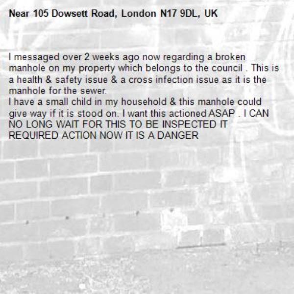 I messaged over 2 weeks ago now regarding a broken manhole on my property which belongs to the council . This is a health &amp; safety issue &amp; a cross infection issue as it is the manhole for the sewer. 
I have a small child in my household &amp; this manhole could give way if it is stood on. I want this actioned ASAP . I CAN NO LONG WAIT FOR THIS TO BE INSPECTED IT REQUIRED ACTION NOW IT IS A DANGER-105 Dowsett Road, London N17 9DL, UK