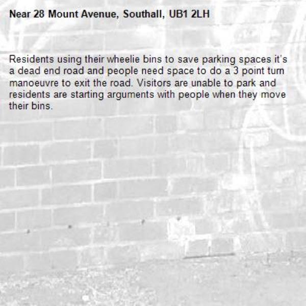 Residents using their wheelie bins to save parking spaces it’s a dead end road and people need space to do a 3 point turn manoeuvre to exit the road. Visitors are unable to park and residents are starting arguments with people when they move their bins. -28 Mount Avenue, Southall, UB1 2LH