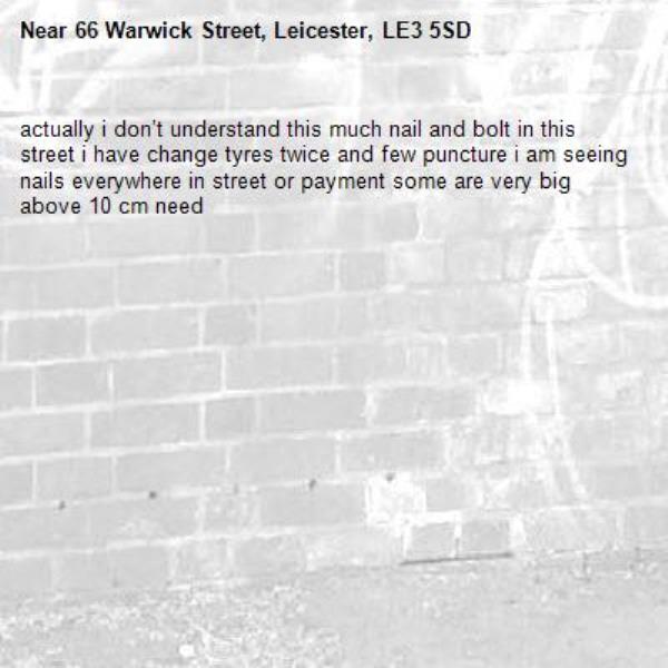actually i don’t understand this much nail and bolt in this street i have change tyres twice and few puncture i am seeing nails everywhere in street or payment some are very big above 10 cm need -66 Warwick Street, Leicester, LE3 5SD
