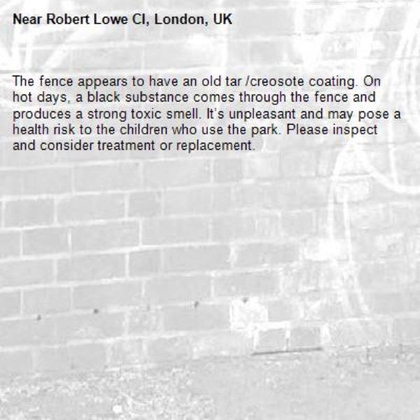 The fence appears to have an old tar /creosote coating. On hot days, a black substance comes through the fence and produces a strong toxic smell. It’s unpleasant and may pose a health risk to the children who use the park. Please inspect and consider treatment or replacement.-Robert Lowe Cl, London, UK