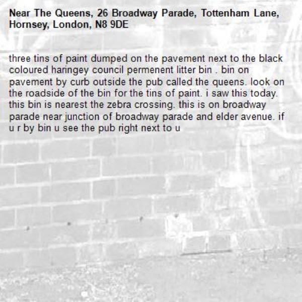 three tins of paint dumped on the pavement next to the black coloured haringey council permenent litter bin . bin on pavement by curb outside the pub called the queens. look on the roadside of the bin for the tins of paint. i saw this today. this bin is nearest the zebra crossing. this is on broadway parade near junction of broadway parade and elder avenue. if u r by bin u see the pub right next to u -The Queens, 26 Broadway Parade, Tottenham Lane, Hornsey, London, N8 9DE