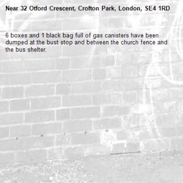 6 boxes and 1 black bag full of gas canisters have been dumped at the bust stop and between the church fence and the bus shelter. -32 Otford Crescent, Crofton Park, London, SE4 1RD