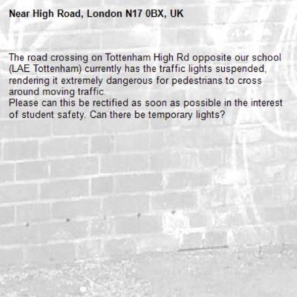 The road crossing on Tottenham High Rd opposite our school (LAE Tottenham) currently has the traffic lights suspended, rendering it extremely dangerous for pedestrians to cross around moving traffic.
Please can this be rectified as soon as possible in the interest  of student safety. Can there be temporary lights?-High Road, London N17 0BX, UK
