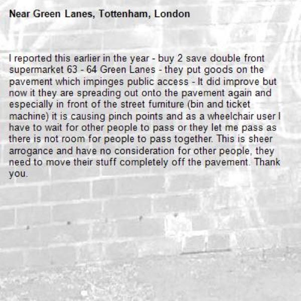 I reported this earlier in the year - buy 2 save double front supermarket 63 - 64 Green Lanes - they put goods on the pavement which impinges public access - It did improve but now it they are spreading out onto the pavement again and especially in front of the street furniture (bin and ticket machine) it is causing pinch points and as a wheelchair user I have to wait for other people to pass or they let me pass as there is not room for people to pass together. This is sheer arrogance and have no consideration for other people, they need to move their stuff completely off the pavement. Thank you.  -Green Lanes, Tottenham, London