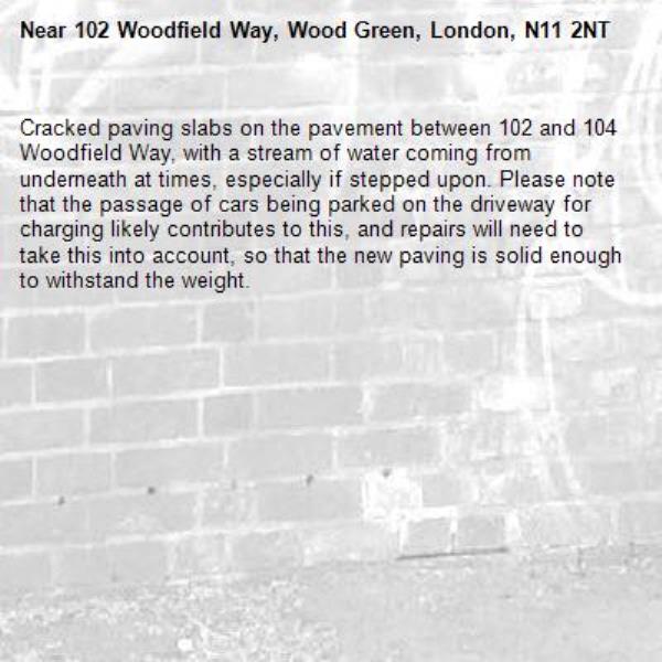 Cracked paving slabs on the pavement between 102 and 104 Woodfield Way, with a stream of water coming from underneath at times, especially if stepped upon. Please note that the passage of cars being parked on the driveway for charging likely contributes to this, and repairs will need to take this into account, so that the new paving is solid enough to withstand the weight. -102 Woodfield Way, Wood Green, London, N11 2NT