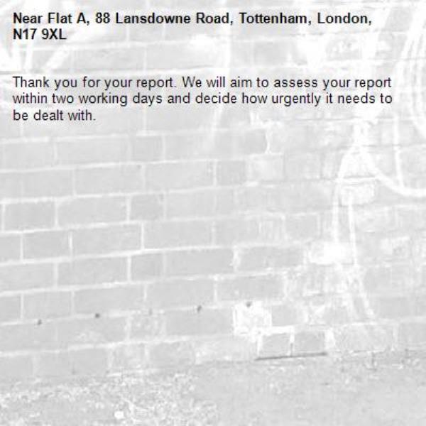 Thank you for your report. We will aim to assess your report within two working days and decide how urgently it needs to be dealt with.-Flat A, 88 Lansdowne Road, Tottenham, London, N17 9XL