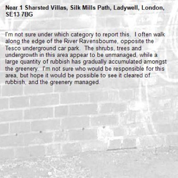 I&#39;m not sure under which category to report this.  I often walk along the edge of the River Ravensbourne, opposite the Tesco underground car park.  The shrubs, trees and undergrowth in this area appear to be unmanaged, while a large quantity of rubbish has gradually accumulated amongst the greenery.  I&#39;m not sure who would be responsible for this area, but hope it would be possible to see it cleared of rubbish, and the greenery managed.-1 Sharsted Villas, Silk Mills Path, Ladywell, London, SE13 7BG