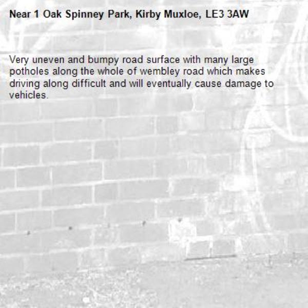 Very uneven and bumpy road surface with many large potholes along the whole of wembley road which makes driving along difficult and will eventually cause damage to vehicles. -1 Oak Spinney Park, Kirby Muxloe, LE3 3AW