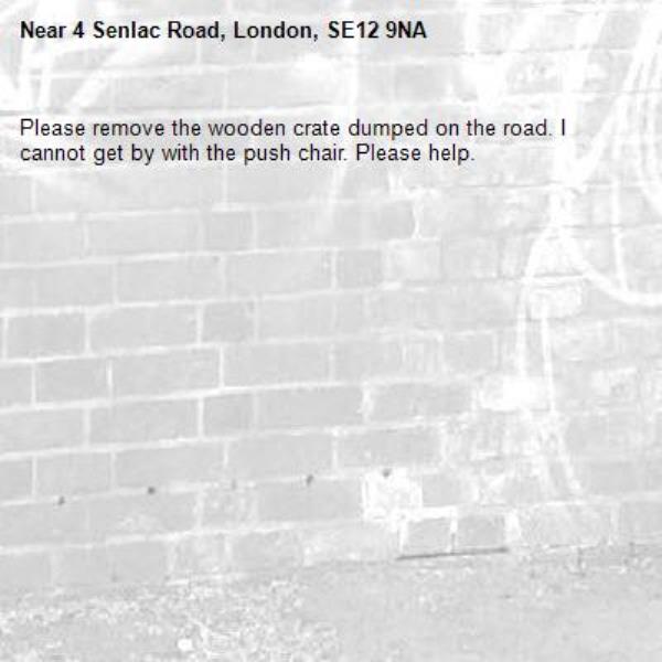 Please remove the wooden crate dumped on the road. I cannot get by with the push chair. Please help.-4 Senlac Road, London, SE12 9NA