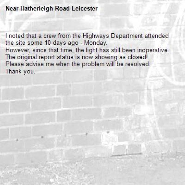 I noted that a crew from the Highways Department attended the site some 10 days ago - Monday.
However, since that time, the light has still been inoperative.
The original report status is now showing as closed!
Please advise me when the problem will be resolved.
Thank you.-Hatherleigh Road Leicester