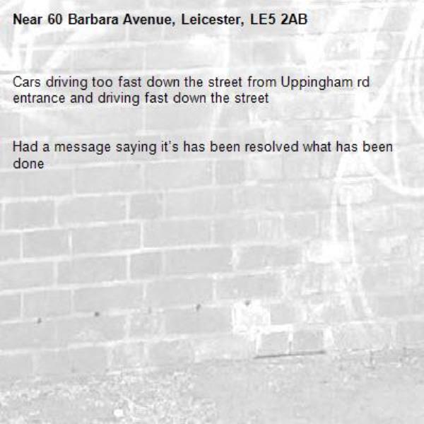 Cars driving too fast down the street from Uppingham rd entrance and driving fast down the street


Had a message saying it’s has been resolved what has been done -60 Barbara Avenue, Leicester, LE5 2AB