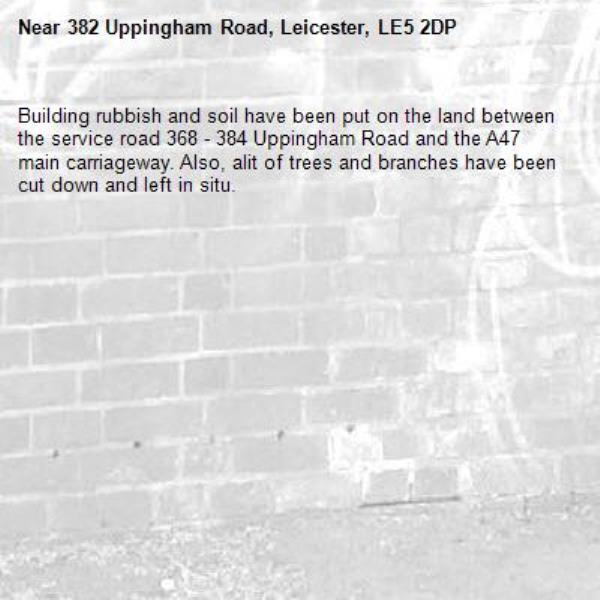 Building rubbish and soil have been put on the land between the service road 368 - 384 Uppingham Road and the A47 main carriageway. Also, alit of trees and branches have been cut down and left in situ.-382 Uppingham Road, Leicester, LE5 2DP