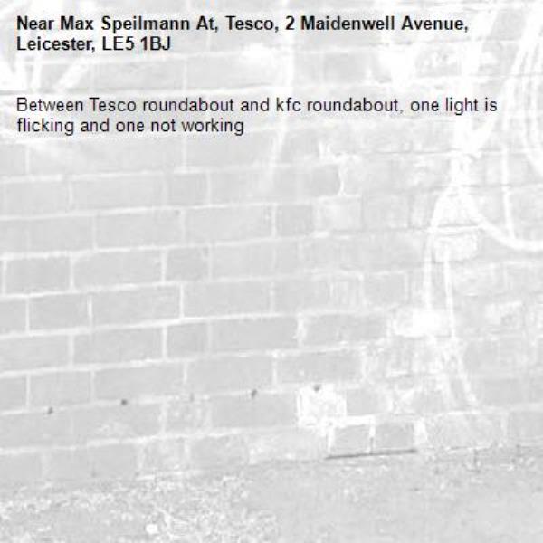 Between Tesco roundabout and kfc roundabout, one light is flicking and one not working -Max Speilmann At, Tesco, 2 Maidenwell Avenue, Leicester, LE5 1BJ