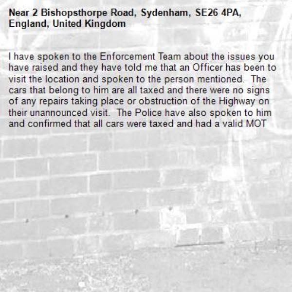 I have spoken to the Enforcement Team about the issues you have raised and they have told me that an Officer has been to visit the location and spoken to the person mentioned.  The cars that belong to him are all taxed and there were no signs of any repairs taking place or obstruction of the Highway on their unannounced visit.  The Police have also spoken to him and confirmed that all cars were taxed and had a valid MOT-2 Bishopsthorpe Road, Sydenham, SE26 4PA, England, United Kingdom
