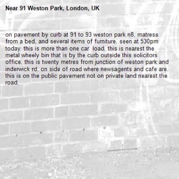 on pavement by curb at 91 to 93 weston park n8, matress from a bed, and several items of furniture. seen at 530pm today. this is more than one car  load. this is nearest the metal wheely bin that is by the curb outside this solicitors office. this is twenty metres from junction of weston park and inderwick rd. on side of road where newsagents and cafe are. this is on the public pavement not on private land nearest the road. -91 Weston Park, London, UK