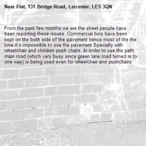 From the past few months we are the street people have been reporting these issues. Commercial bins have been kept on the both side of the pavement hence most of the the time it’s impossible to use the pavement Specially with wheelchair and children push chairs. In order to use the path main road (which very busy since green lane road turned in to one way) is being used even for wheelchair and pushchairs -Flat, 131 Bridge Road, Leicester, LE5 3QN
