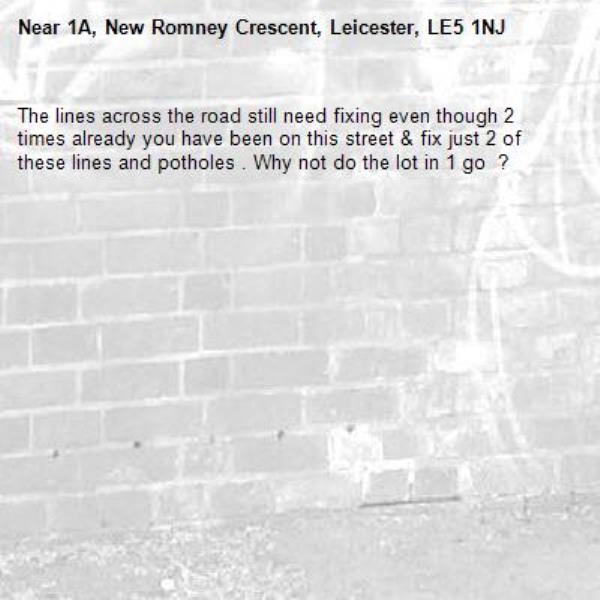 The lines across the road still need fixing even though 2 times already you have been on this street &amp; fix just 2 of these lines and potholes . Why not do the lot in 1 go  ? -1A, New Romney Crescent, Leicester, LE5 1NJ