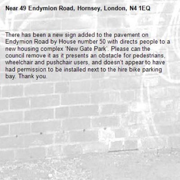 There has been a new sign added to the pavement on Endymion Road by House number 50 with directs people to a new housing complex ‘New Gate Park’. Please can the council remove it as it presents an obstacle for pedestrians, wheelchair and pushchair users, and doesn’t appear to have had permission to be installed next to the hire bike parking bay. Thank you. -49 Endymion Road, Hornsey, London, N4 1EQ