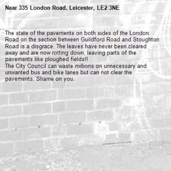 The state of the pavements on both sides of the London Road on the section between Guildford Road and Stoughton Road is a disgrace. The leaves have never been cleared away and are now rotting down, leaving parts of the pavements like ploughed fields!!
The City Council can waste millions on unnecessary and unwanted bus and bike lanes but can not clear the pavements. Shame on you.-335 London Road, Leicester, LE2 3NE