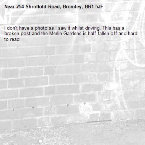 I don't have a photo as I saw it whilst driving. This has a broken post and the Merlin Gardens is half fallen off and hard to read.-254 Shroffold Road, Bromley, BR1 5JF