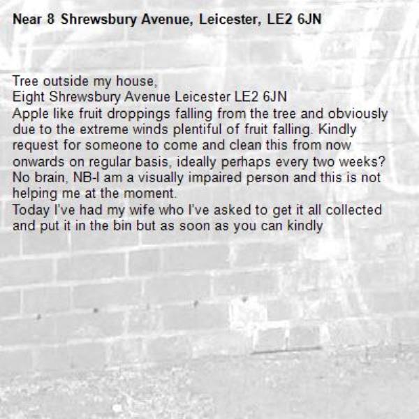 Tree outside my house,
Eight Shrewsbury Avenue Leicester LE2 6JN
Apple like fruit droppings falling from the tree and obviously due to the extreme winds plentiful of fruit falling. Kindly request for someone to come and clean this from now onwards on regular basis, ideally perhaps every two weeks?
No brain, NB-I am a visually impaired person and this is not helping me at the moment.
Today I’ve had my wife who I’ve asked to get it all collected and put it in the bin but as soon as you can kindly -8 Shrewsbury Avenue, Leicester, LE2 6JN