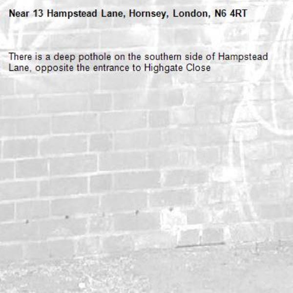 There is a deep pothole on the southern side of Hampstead Lane, opposite the entrance to Highgate Close-13 Hampstead Lane, Hornsey, London, N6 4RT