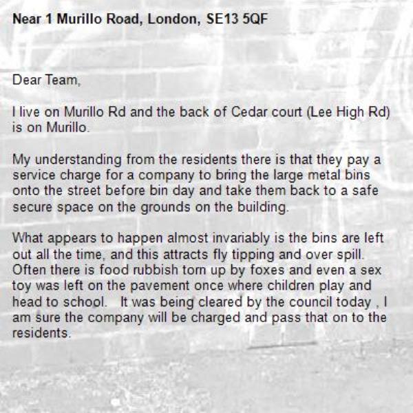 Dear Team, 

I live on Murillo Rd and the back of Cedar court (Lee High Rd) is on Murillo. 

My understanding from the residents there is that they pay a service charge for a company to bring the large metal bins onto the street before bin day and take them back to a safe secure space on the grounds on the building.  

What appears to happen almost invariably is the bins are left out all the time, and this attracts fly tipping and over spill. Often there is food rubbish torn up by foxes and even a sex toy was left on the pavement once where children play and head to school.   It was being cleared by the council today , I am sure the company will be charged and pass that on to the residents.

It is grossly unfair to those residents in Cedar Court who are paying for a service they are not receiving and that this is having a negative effect on the street and their ability to clear their waste.  

Would you be able to contact the company that are supposed to be managing the bins to sort this out? 

In addition our neighbours have been fly tipping in those bins and on the street and  leaving rubbish outside their home on a regular basis and I have warned them not to do so, 

I have time stamped photographic evidence for most  of the above.

Look forward to hearing from you, 

-1 Murillo Road, London, SE13 5QF