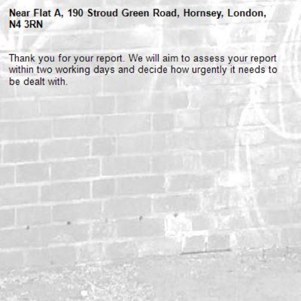 Thank you for your report. We will aim to assess your report within two working days and decide how urgently it needs to be dealt with.-Flat A, 190 Stroud Green Road, Hornsey, London, N4 3RN