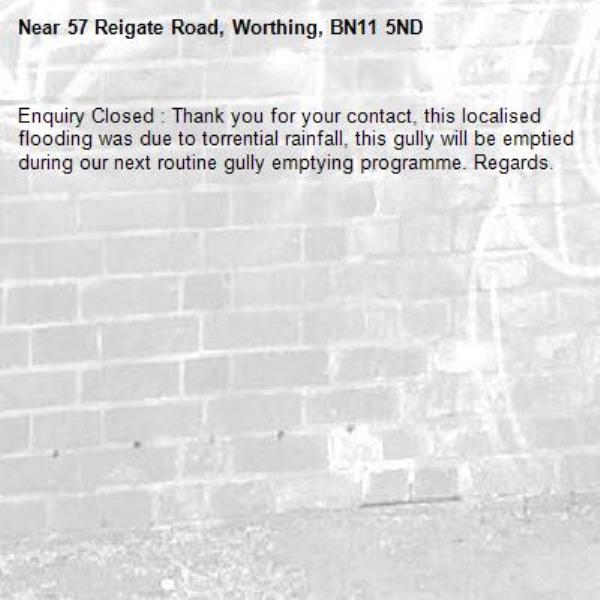 Enquiry Closed : Thank you for your contact, this localised flooding was due to torrential rainfall, this gully will be emptied during our next routine gully emptying programme. Regards.-57 Reigate Road, Worthing, BN11 5ND
