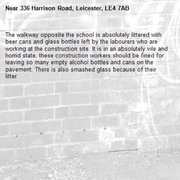 The walkway opposite the school is absolutely littered with beer cans and glass bottles left by the labourers who are working at the construction site. It is in an absolutely vile and horrid state, these construction workers should be fined for leaving so many empty alcohol bottles and cans on the pavement. There is also smashed glass because of their litter.-336 Harrison Road, Leicester, LE4 7AB