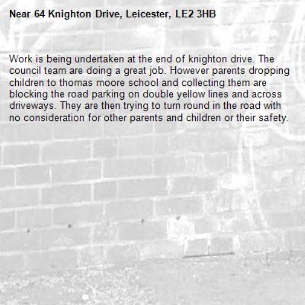 Work is being undertaken at the end of knighton drive. The council team are doing a great job. However parents dropping children to thomas moore school and collecting them are blocking the road parking on double yellow lines and across driveways. They are then trying to turn round in the road with no consideration for other parents and children or their safety. -64 Knighton Drive, Leicester, LE2 3HB