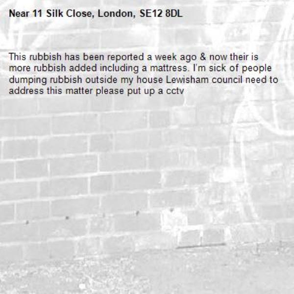 This rubbish has been reported a week ago &amp; now their is more rubbish added including a mattress. I’m sick of people dumping rubbish outside my house Lewisham council need to address this matter please put up a cctv -11 Silk Close, London, SE12 8DL