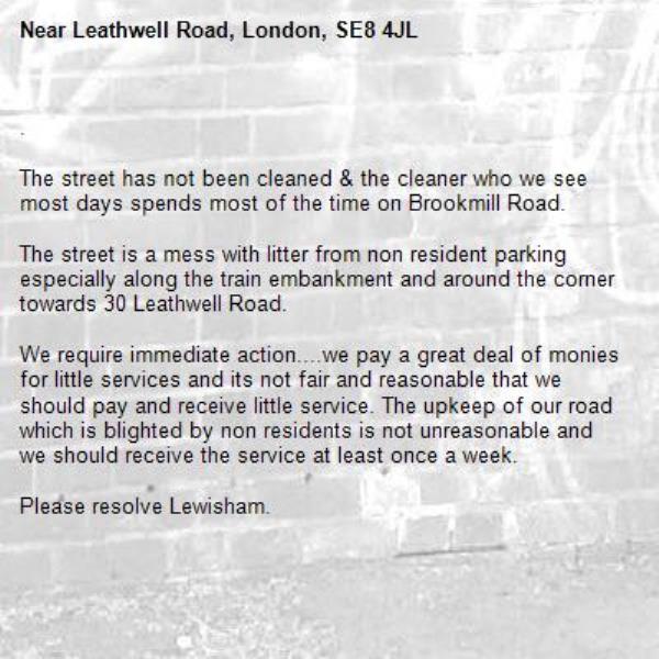 .

The street has not been cleaned & the cleaner who we see most days spends most of the time on Brookmill Road.

The street is a mess with litter from non resident parking especially along the train embankment and around the corner towards 30 Leathwell Road.

We require immediate action....we pay a great deal of monies for little services and its not fair and reasonable that we should pay and receive little service. The upkeep of our road which is blighted by non residents is not unreasonable and we should receive the service at least once a week.

Please resolve Lewisham.-Leathwell Road, London, SE8 4JL