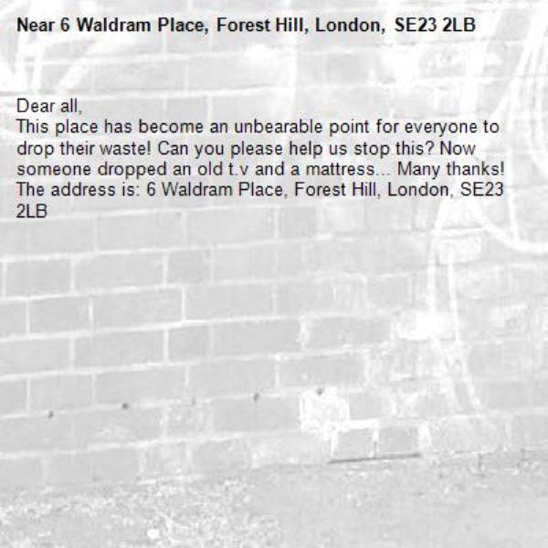 Dear all, 
This place has become an unbearable point for everyone to drop their waste! Can you please help us stop this? Now someone dropped an old t.v and a mattress... Many thanks! The address is: 6 Waldram Place, Forest Hill, London, SE23 2LB-6 Waldram Place, Forest Hill, London, SE23 2LB