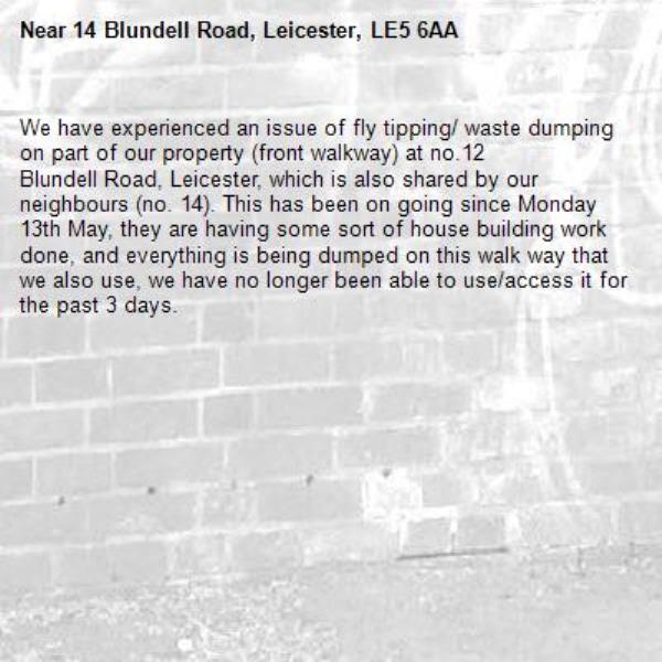 We have experienced an issue of fly tipping/ waste dumping on part of our property (front walkway) at no.12
Blundell Road, Leicester, which is also shared by our neighbours (no. 14). This has been on going since Monday 13th May, they are having some sort of house building work done, and everything is being dumped on this walk way that we also use, we have no longer been able to use/access it for the past 3 days.-14 Blundell Road, Leicester, LE5 6AA
