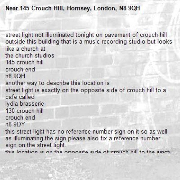 street light not illuminated tonight on pavement of crouch hill outside this building that is a music recording studio but looks like a church at
the church studios
145 crouch hill
crouch end
n8 9QH
another way to describe this location is
street light is exactly on the opposite side of crouch hill to a cafe called
lydia brasserie
130 crouch hill
crouch end
n8 9DY
this street light has no reference number sign on it so as well as illuminating the sign please also fix a reference number sign on the street light.
this location is on the opposite side of crouch hill to the junction of crouch hill and haringey park. haringey park is the name of a road. -145 Crouch Hill, Hornsey, London, N8 9QH