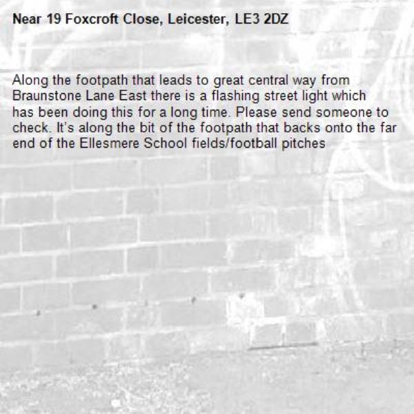 Along the footpath that leads to great central way from Braunstone Lane East there is a flashing street light which has been doing this for a long time. Please send someone to check. It’s along the bit of the footpath that backs onto the far end of the Ellesmere School fields/football pitches-19 Foxcroft Close, Leicester, LE3 2DZ