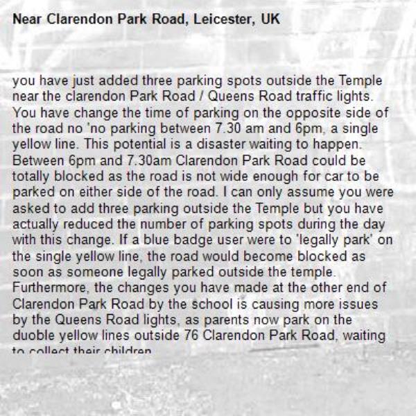 you have just added three parking spots outside the Temple near the clarendon Park Road / Queens Road traffic lights. You have change the time of parking on the opposite side of the road no 'no parking between 7.30 am and 6pm, a single yellow line. This potential is a disaster waiting to happen. Between 6pm and 7.30am Clarendon Park Road could be totally blocked as the road is not wide enough for car to be parked on either side of the road. I can only assume you were asked to add three parking outside the Temple but you have actually reduced the number of parking spots during the day with this change. If a blue badge user were to 'legally park' on the single yellow line, the road would become blocked as soon as someone legally parked outside the temple. Furthermore, the changes you have made at the other end of Clarendon Park Road by the school is causing more issues by the Queens Road lights, as parents now park on the duoble yellow lines outside 76 Clarendon Park Road, waiting to collect their children.-Clarendon Park Road, Leicester, UK