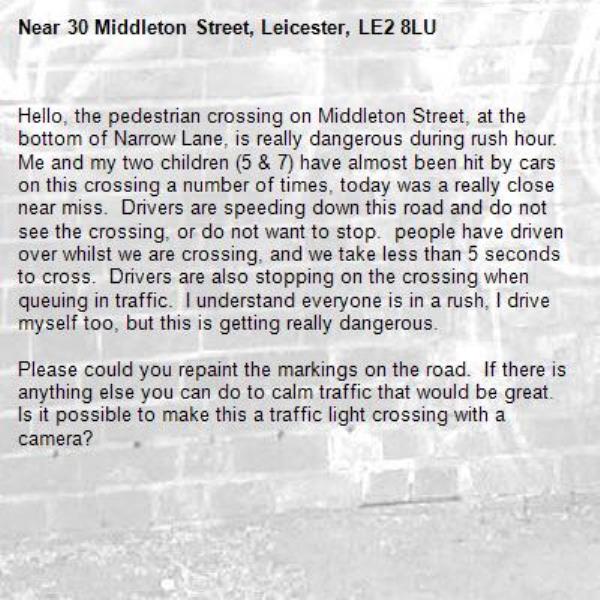 Hello, the pedestrian crossing on Middleton Street, at the bottom of Narrow Lane, is really dangerous during rush hour.  Me and my two children (5 &amp; 7) have almost been hit by cars on this crossing a number of times, today was a really close near miss.  Drivers are speeding down this road and do not see the crossing, or do not want to stop.  people have driven over whilst we are crossing, and we take less than 5 seconds to cross.  Drivers are also stopping on the crossing when queuing in traffic.  I understand everyone is in a rush, I drive myself too, but this is getting really dangerous.   

Please could you repaint the markings on the road.  If there is anything else you can do to calm traffic that would be great.  Is it possible to make this a traffic light crossing with a camera?-30 Middleton Street, Leicester, LE2 8LU