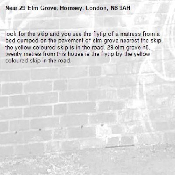 look for the skip and you see the flytip of a matress from a bed dumped on the pavement of elm grove nearest the skip. the yellow coloured skip is in the road. 29 elm grove n8, twenty metres from this house is the flytip by the yellow coloured skip in the road. -29 Elm Grove, Hornsey, London, N8 9AH