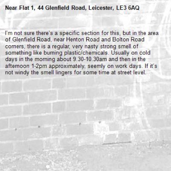 I’m not sure there’s a specific section for this, but in the area of Glenfield Road, near Henton Road and Bolton Road corners, there is a regular, very nasty strong smell of something like burning plastic/chemicals. Usually on cold days in the morning about 9.30-10.30am and then in the afternoon 1-2pm approximately, seemly on work days. If it’s not windy the smell lingers for some time at street level. -Flat 1, 44 Glenfield Road, Leicester, LE3 6AQ