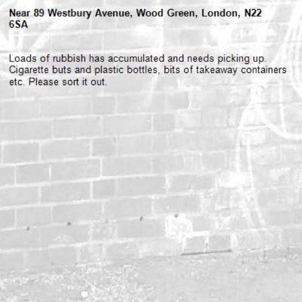 Loads of rubbish has accumulated and needs picking up.  Cigarette buts and plastic bottles, bits of takeaway containers etc. Please sort it out.-89 Westbury Avenue, Wood Green, London, N22 6SA