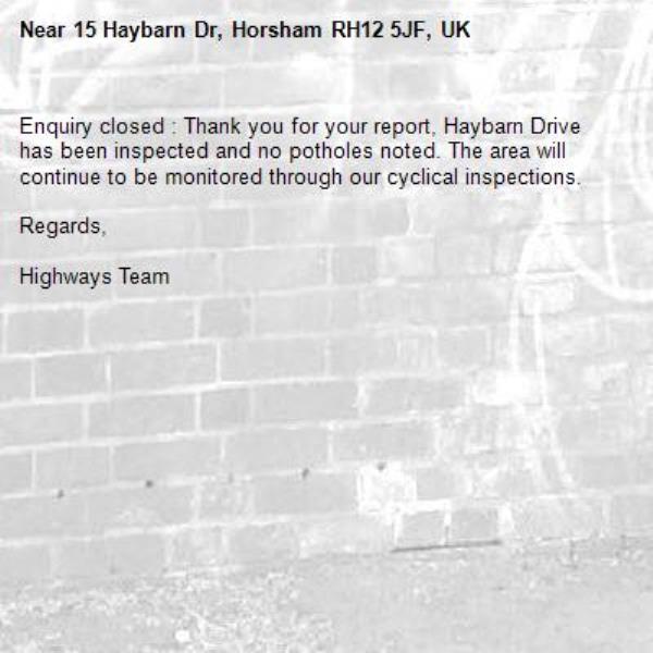 Enquiry closed : Thank you for your report, Haybarn Drive has been inspected and no potholes noted. The area will continue to be monitored through our cyclical inspections.

Regards,

Highways Team-15 Haybarn Dr, Horsham RH12 5JF, UK