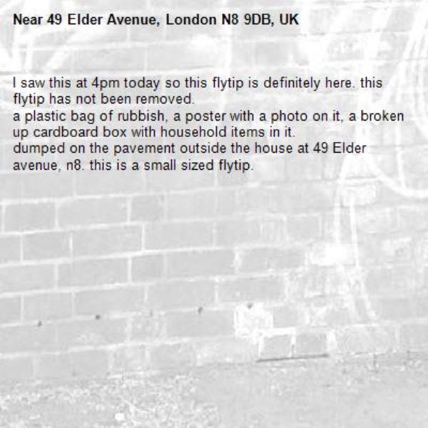 I saw this at 4pm today so this flytip is definitely here. this flytip has not been removed. 
a plastic bag of rubbish, a poster with a photo on it, a broken up cardboard box with household items in it.
dumped on the pavement outside the house at 49 Elder avenue, n8. this is a small sized flytip.-49 Elder Avenue, London N8 9DB, UK
