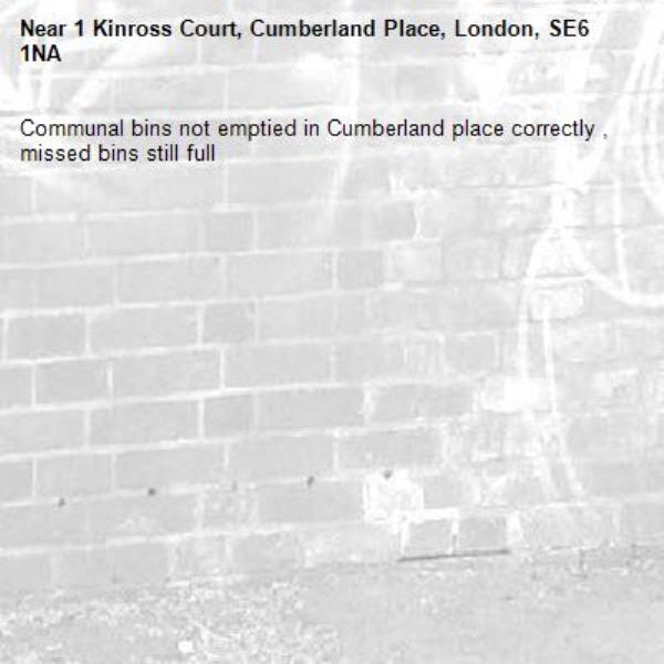 Communal bins not emptied in Cumberland place correctly , missed bins still full-1 Kinross Court, Cumberland Place, London, SE6 1NA