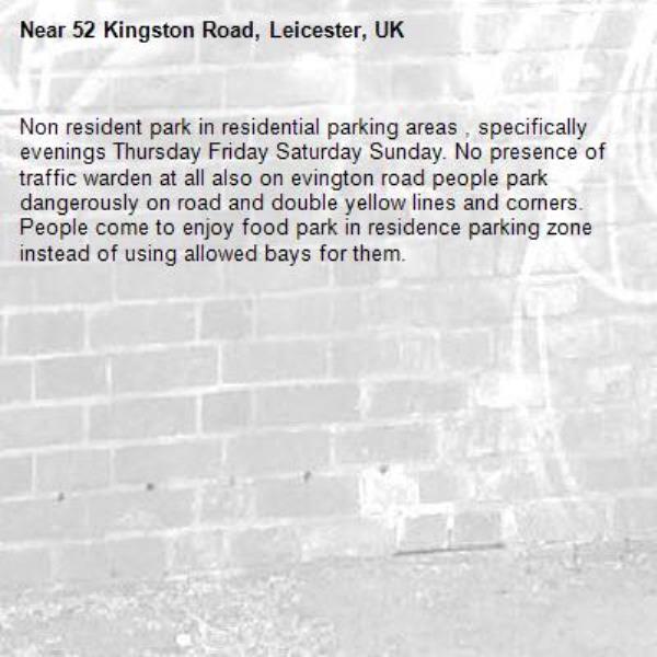Non resident park in residential parking areas , specifically evenings Thursday Friday Saturday Sunday. No presence of traffic warden at all also on evington road people park dangerously on road and double yellow lines and corners. People come to enjoy food park in residence parking zone instead of using allowed bays for them.-52 Kingston Road, Leicester, UK