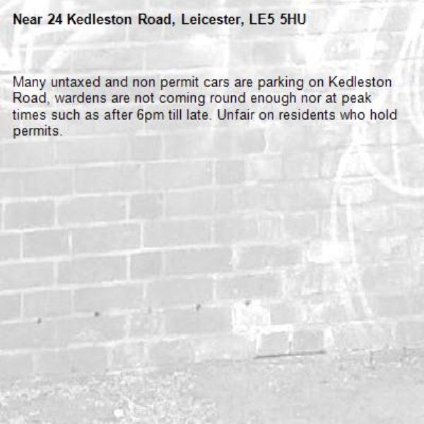 Many untaxed and non permit cars are parking on Kedleston Road, wardens are not coming round enough nor at peak times such as after 6pm till late. Unfair on residents who hold permits. -24 Kedleston Road, Leicester, LE5 5HU
